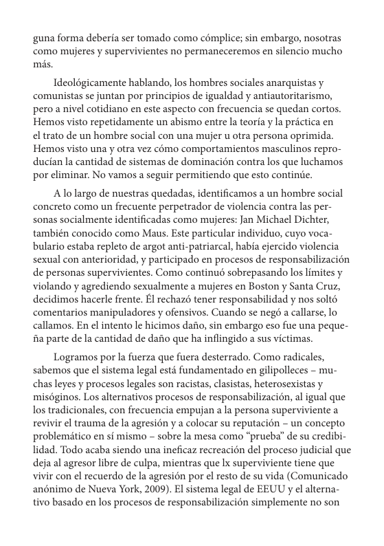 guna forma deberia ser tomado como cémplice; sin embargo, nosotras como mujeres y supervivientes no permaneceremos en silencio mucho ms.  Ideolégicamente hablando, los hombres sociales anarquistas y comunistas se juntan por principios de igualdad y antiautoritarismo, pero a nivel cotidiano en este aspecto con frecuencia se quedan cortos. Hemos visto repetidamente un abismo entre la teoria y la prictica en el trato de un hombre social con una mujer u otra persona oprimida. Hemos visto una y otra vez cémo comportamientos masculinos repro- ducian la cantidad de sistemas de dominacién contra los que luchamos por eliminar. No vamos a seguir permitiendo que esto contine.  Alolargo de nuestras quedadas, identificamos a un hombre social concreto como un frecuente perpetrador de violencia contra las per- sonas socialmente identificadas como mujeres: Jan Michael Dichter, también conocido como Maus. Este particular individuo, cuyo voca- bulario estaba repleto de argot anti-patriarcal, habia ejercido violencia sexual con anterioridad, y participado en procesos de responsabilizacién de personas supervivientes. Como continué sobrepasando los limites y violando y agrediendo sexualmente a mujeres en Boston y Santa Cruz, decidimos hacerle frente. £l rechazs tener responsabilidad y nos solto comentarios manipuladores y ofensivos. Cuando s negé a callarse, lo callamos. En el intento le hicimos dafio, sin embargo eso fue una peque- fia parte de la cantidad de dafio que ha inflingido a sus victimas.  Logramos por la fuerza que fuera desterrado. Como radicales, sabemos que el sistema legal estd fundamentado en gilipolleces - mu- chas leyes y procesos legales son racistas, clasistas, heterosexistas y miséginos. Los alternativos procesos de responsabilizacién, al igual que los tradicionales, con frecuencia empujan a la persona superviviente a revivir el trauma de la agresion y a colocar su reputacion - un concepto problemitico en s mismo - sobre la mesa como “prueba” de su credibi- lidad. Todo acaba siendo una ineficaz recreacién del proceso judicial que deja al agresor libre de culpa, mientras que Ix superviviente tiene que vivir con el recuerdo de la agresién por el resto de su vida (Comunicado anénimo de Nueva York, 2009). El sistema legal de EEUU y el alterna- tivo basado en los procesos de responsabilizacién simplemente no son 